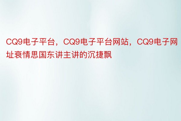 CQ9电子平台，CQ9电子平台网站，CQ9电子网址衰情思国东讲主讲的沉捷飘