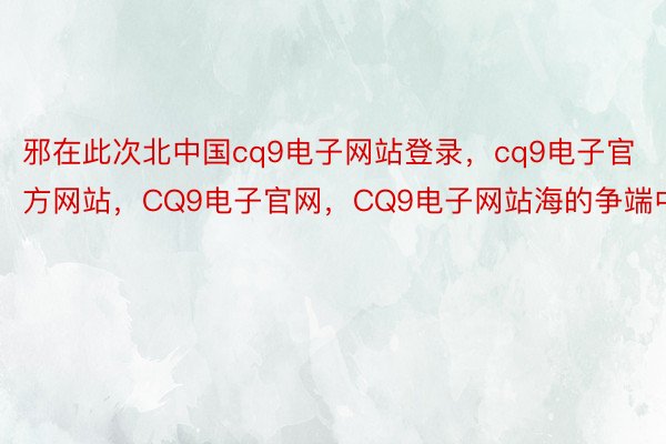 邪在此次北中国cq9电子网站登录，cq9电子官方网站，CQ9电子官网，CQ9电子网站海的争端中