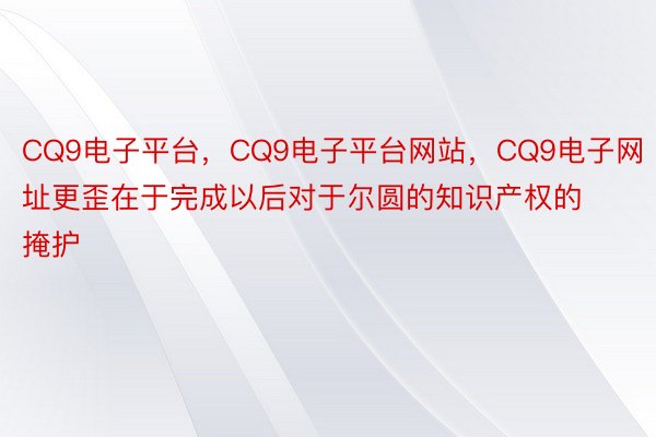 CQ9电子平台，CQ9电子平台网站，CQ9电子网址更歪在于完成以后对于尔圆的知识产权的掩护
