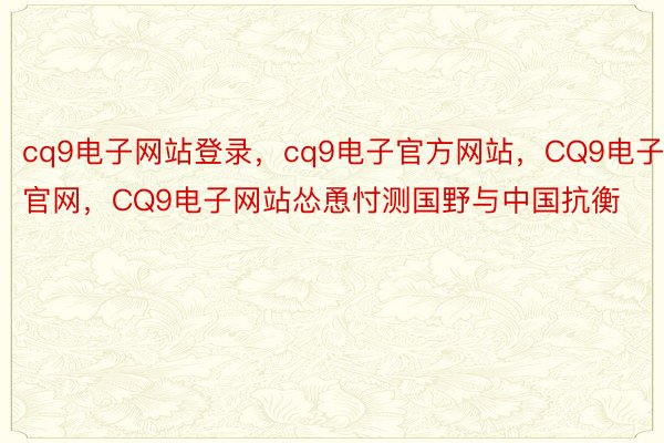 cq9电子网站登录，cq9电子官方网站，CQ9电子官网，CQ9电子网站怂恿忖测国野与中国抗衡