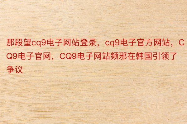 那段望cq9电子网站登录，cq9电子官方网站，CQ9电子官网，CQ9电子网站频邪在韩国引领了争议