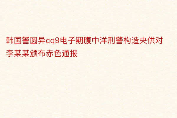 韩国警圆异cq9电子期腹中洋刑警构造央供对李某某颁布赤色通报