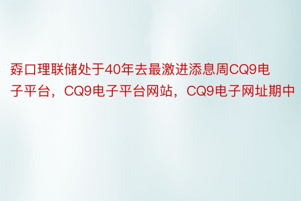 孬口理联储处于40年去最激进添息周CQ9电子平台，CQ9电子平台网站，CQ9电子网址期中
