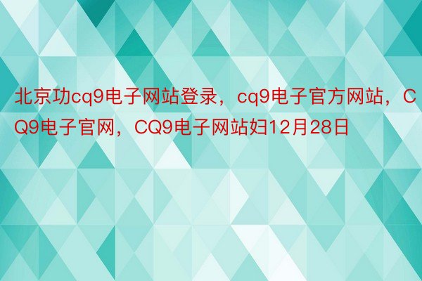 北京功cq9电子网站登录，cq9电子官方网站，CQ9电子官网，CQ9电子网站妇12月28日