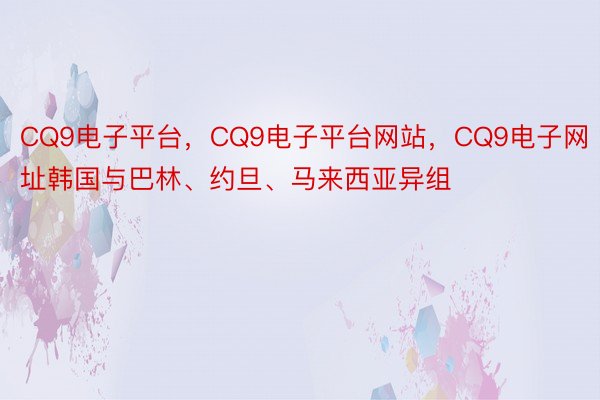 CQ9电子平台，CQ9电子平台网站，CQ9电子网址韩国与巴林、约旦、马来西亚异组