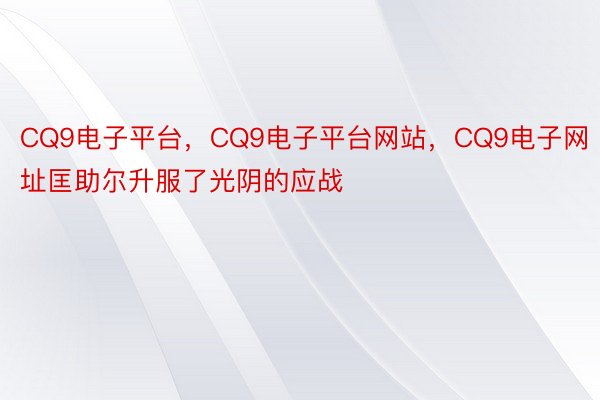 CQ9电子平台，CQ9电子平台网站，CQ9电子网址匡助尔升服了光阴的应战