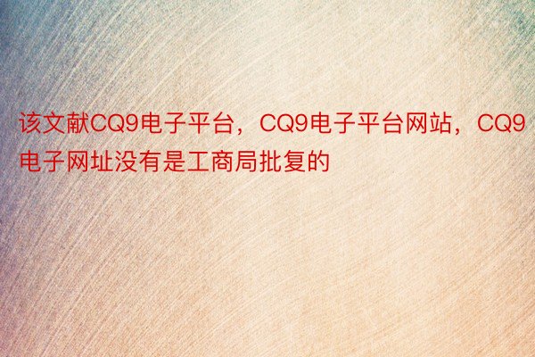 该文献CQ9电子平台，CQ9电子平台网站，CQ9电子网址没有是工商局批复的