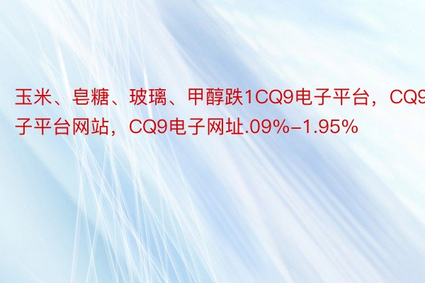 玉米、皂糖、玻璃、甲醇跌1CQ9电子平台，CQ9电子平台网站，CQ9电子网址.09%-1.95%