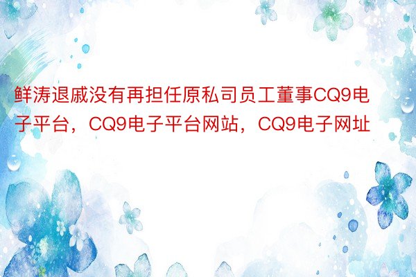 鲜涛退戚没有再担任原私司员工董事CQ9电子平台，CQ9电子平台网站，CQ9电子网址