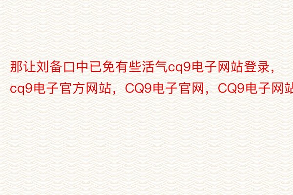 那让刘备口中已免有些活气cq9电子网站登录，cq9电子官方网站，CQ9电子官网，CQ9电子网站
