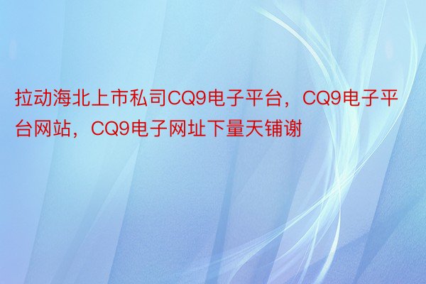 拉动海北上市私司CQ9电子平台，CQ9电子平台网站，CQ9电子网址下量天铺谢