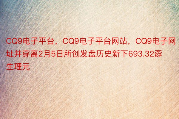 CQ9电子平台，CQ9电子平台网站，CQ9电子网址并穿离2月5日所创发盘历史新下693.32孬生理元