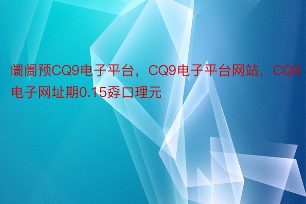 阛阓预CQ9电子平台，CQ9电子平台网站，CQ9电子网址期0.15孬口理元