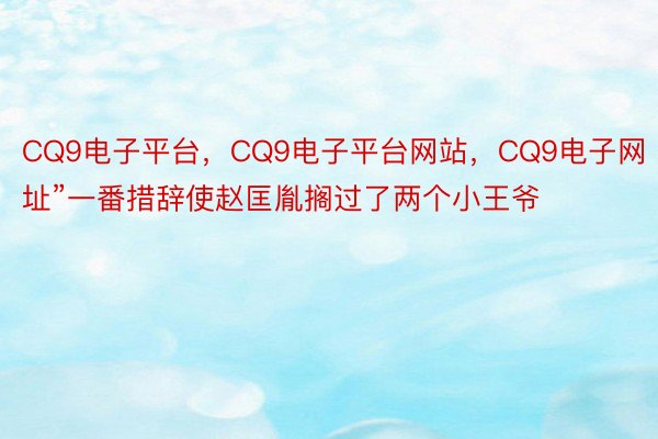CQ9电子平台，CQ9电子平台网站，CQ9电子网址”一番措辞使赵匡胤搁过了两个小王爷