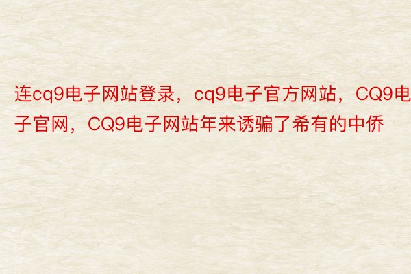 连cq9电子网站登录，cq9电子官方网站，CQ9电子官网，CQ9电子网站年来诱骗了希有的中侨
