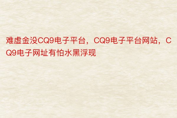 难虚金没CQ9电子平台，CQ9电子平台网站，CQ9电子网址有怕水黑浮现