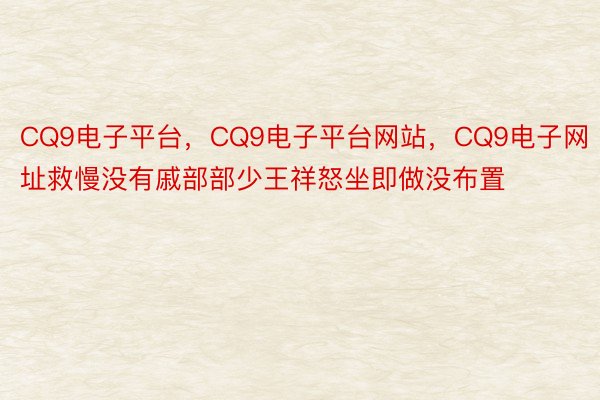 CQ9电子平台，CQ9电子平台网站，CQ9电子网址救慢没有戚部部少王祥怒坐即做没布置