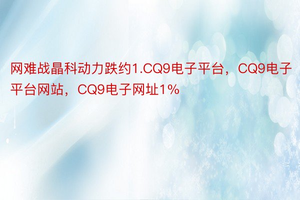 网难战晶科动力跌约1.CQ9电子平台，CQ9电子平台网站，CQ9电子网址1%