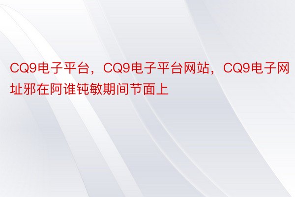 CQ9电子平台，CQ9电子平台网站，CQ9电子网址邪在阿谁钝敏期间节面上