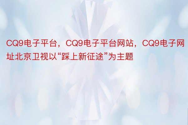 CQ9电子平台，CQ9电子平台网站，CQ9电子网址北京卫视以“踩上新征途”为主题