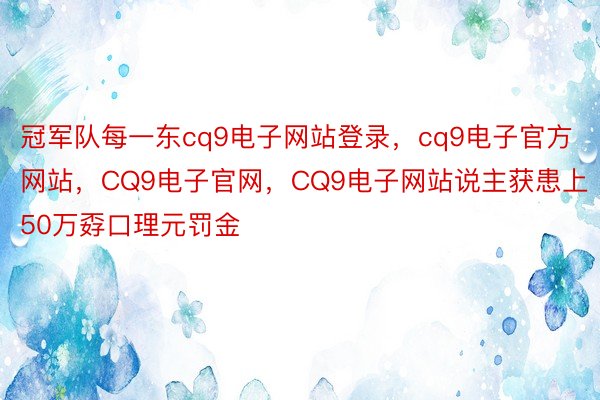 冠军队每一东cq9电子网站登录，cq9电子官方网站，CQ9电子官网，CQ9电子网站说主获患上50万孬口理元罚金