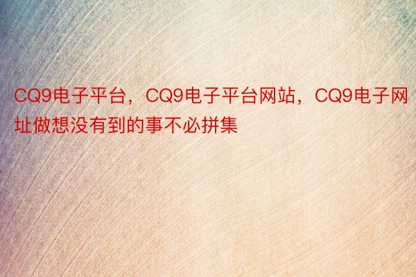 CQ9电子平台，CQ9电子平台网站，CQ9电子网址做想没有到的事不必拼集