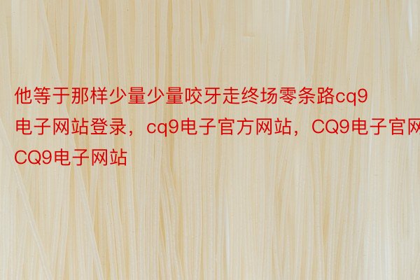 他等于那样少量少量咬牙走终场零条路cq9电子网站登录，cq9电子官方网站，CQ9电子官网，CQ9电子网站