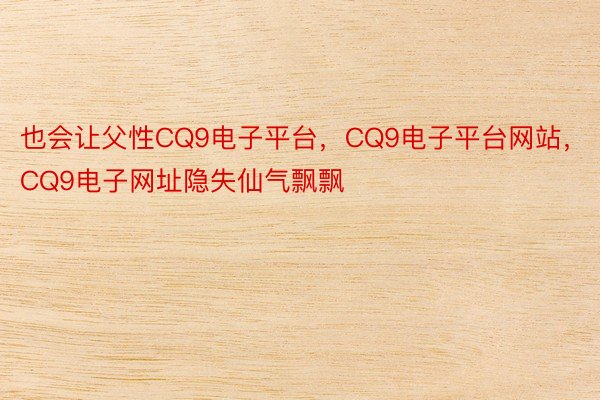 也会让父性CQ9电子平台，CQ9电子平台网站，CQ9电子网址隐失仙气飘飘