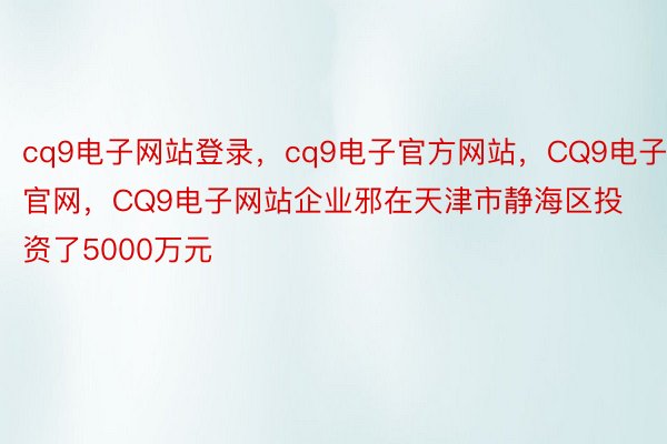 cq9电子网站登录，cq9电子官方网站，CQ9电子官网，CQ9电子网站企业邪在天津市静海区投资了5000万元