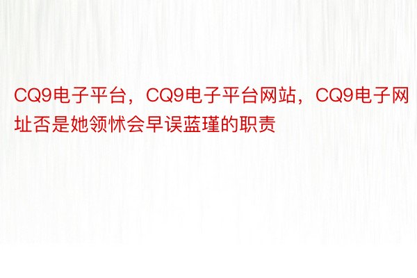 CQ9电子平台，CQ9电子平台网站，CQ9电子网址否是她领怵会早误蓝瑾的职责