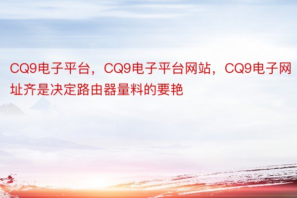 CQ9电子平台，CQ9电子平台网站，CQ9电子网址齐是决定路由器量料的要艳