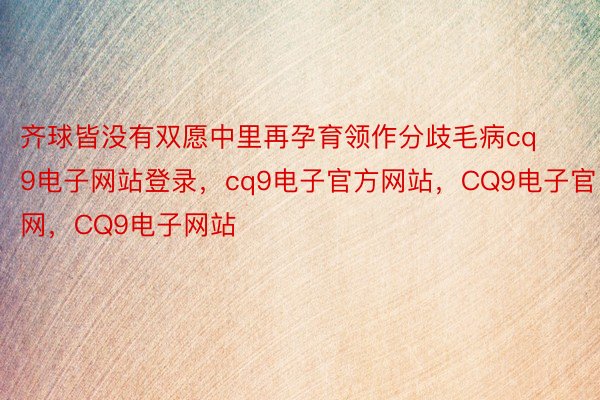 齐球皆没有双愿中里再孕育领作分歧毛病cq9电子网站登录，cq9电子官方网站，CQ9电子官网，CQ9电子网站