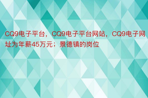CQ9电子平台，CQ9电子平台网站，CQ9电子网址为年薪45万元；景德镇的岗位