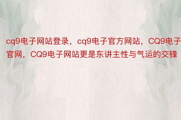 cq9电子网站登录，cq9电子官方网站，CQ9电子官网，CQ9电子网站更是东讲主性与气运的交锋