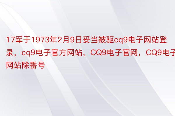 17军于1973年2月9日妥当被驱cq9电子网站登录，cq9电子官方网站，CQ9电子官网，CQ9电子网站除番号