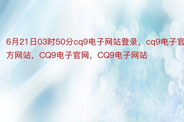 6月21日03时50分cq9电子网站登录，cq9电子官方网站，CQ9电子官网，CQ9电子网站