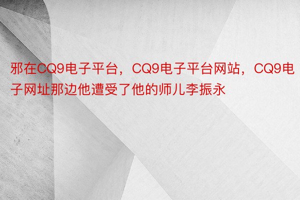 邪在CQ9电子平台，CQ9电子平台网站，CQ9电子网址那边他遭受了他的师儿李振永