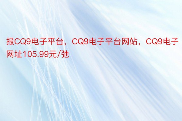 报CQ9电子平台，CQ9电子平台网站，CQ9电子网址105.99元/弛