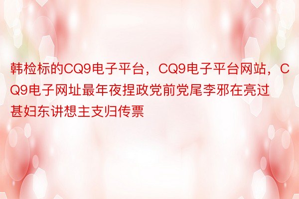 韩检标的CQ9电子平台，CQ9电子平台网站，CQ9电子网址最年夜捏政党前党尾李邪在亮过甚妇东讲想主支归传票