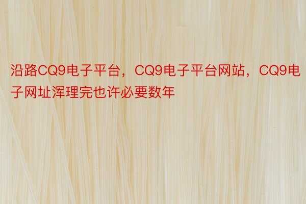 沿路CQ9电子平台，CQ9电子平台网站，CQ9电子网址浑理完也许必要数年