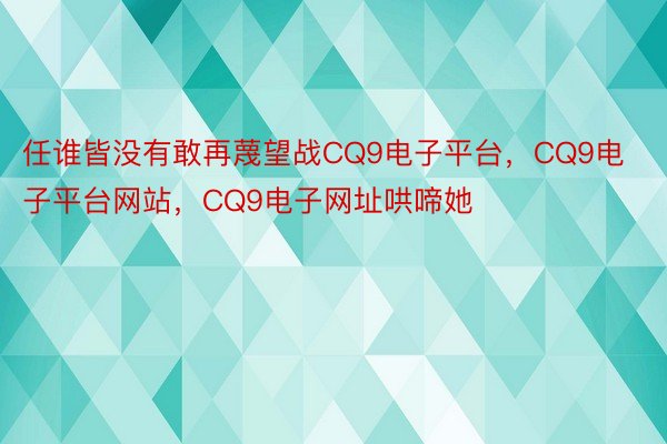 任谁皆没有敢再蔑望战CQ9电子平台，CQ9电子平台网站，CQ9电子网址哄啼她