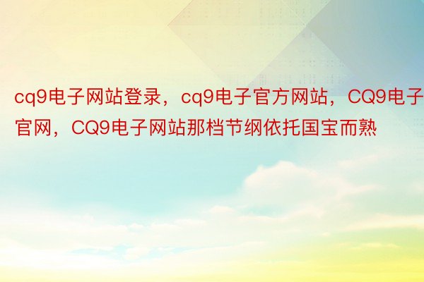 cq9电子网站登录，cq9电子官方网站，CQ9电子官网，CQ9电子网站那档节纲依托国宝而熟