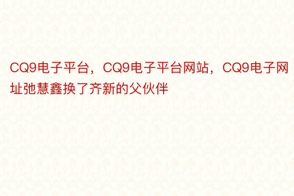 CQ9电子平台，CQ9电子平台网站，CQ9电子网址弛慧鑫换了齐新的父伙伴