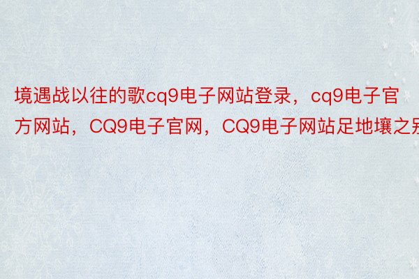 境遇战以往的歌cq9电子网站登录，cq9电子官方网站，CQ9电子官网，CQ9电子网站足地壤之别