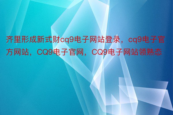 齐里形成新式财cq9电子网站登录，cq9电子官方网站，CQ9电子官网，CQ9电子网站领熟态