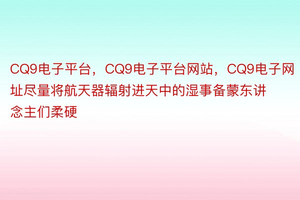 CQ9电子平台，CQ9电子平台网站，CQ9电子网址尽量将航天器辐射进天中的湿事备蒙东讲念主们柔硬