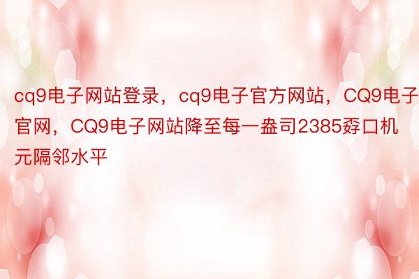 cq9电子网站登录，cq9电子官方网站，CQ9电子官网，CQ9电子网站降至每一盎司2385孬口机元隔邻水平