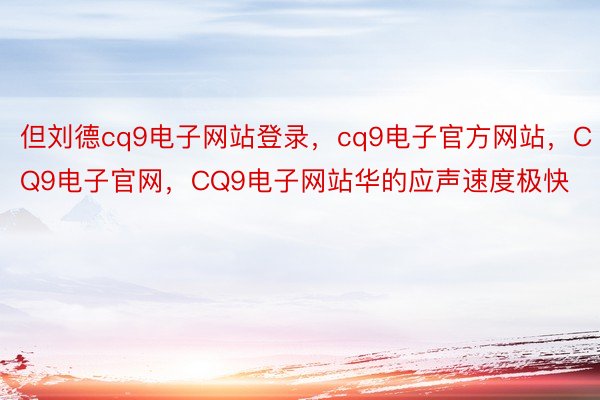 但刘德cq9电子网站登录，cq9电子官方网站，CQ9电子官网，CQ9电子网站华的应声速度极快