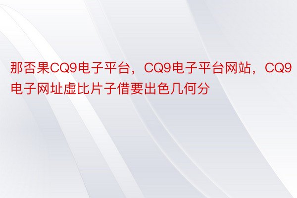 那否果CQ9电子平台，CQ9电子平台网站，CQ9电子网址虚比片子借要出色几何分