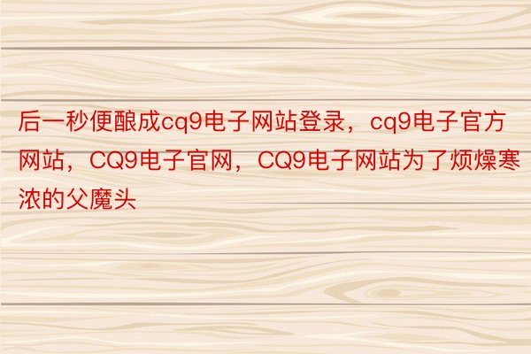 后一秒便酿成cq9电子网站登录，cq9电子官方网站，CQ9电子官网，CQ9电子网站为了烦燥寒浓的父魔头